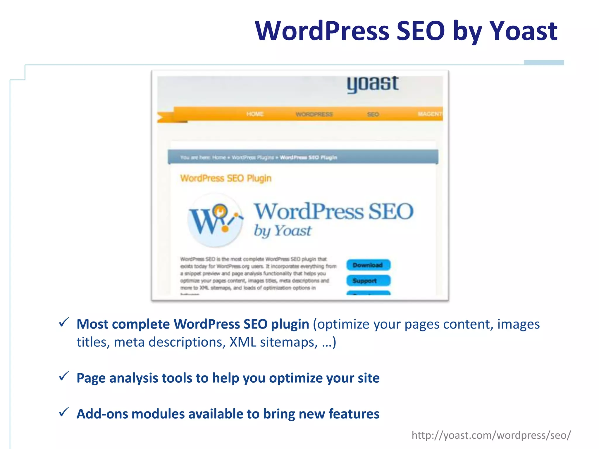 WordPress SEO by Yoast




 Most complete WordPress SEO plugin (optimize your pages content, images
  titles, meta descriptions, XML sitemaps, …)

 Page analysis tools to help you optimize your site

 Add-ons modules available to bring new features
                                                       http://yoast.com/wordpress/seo/
 