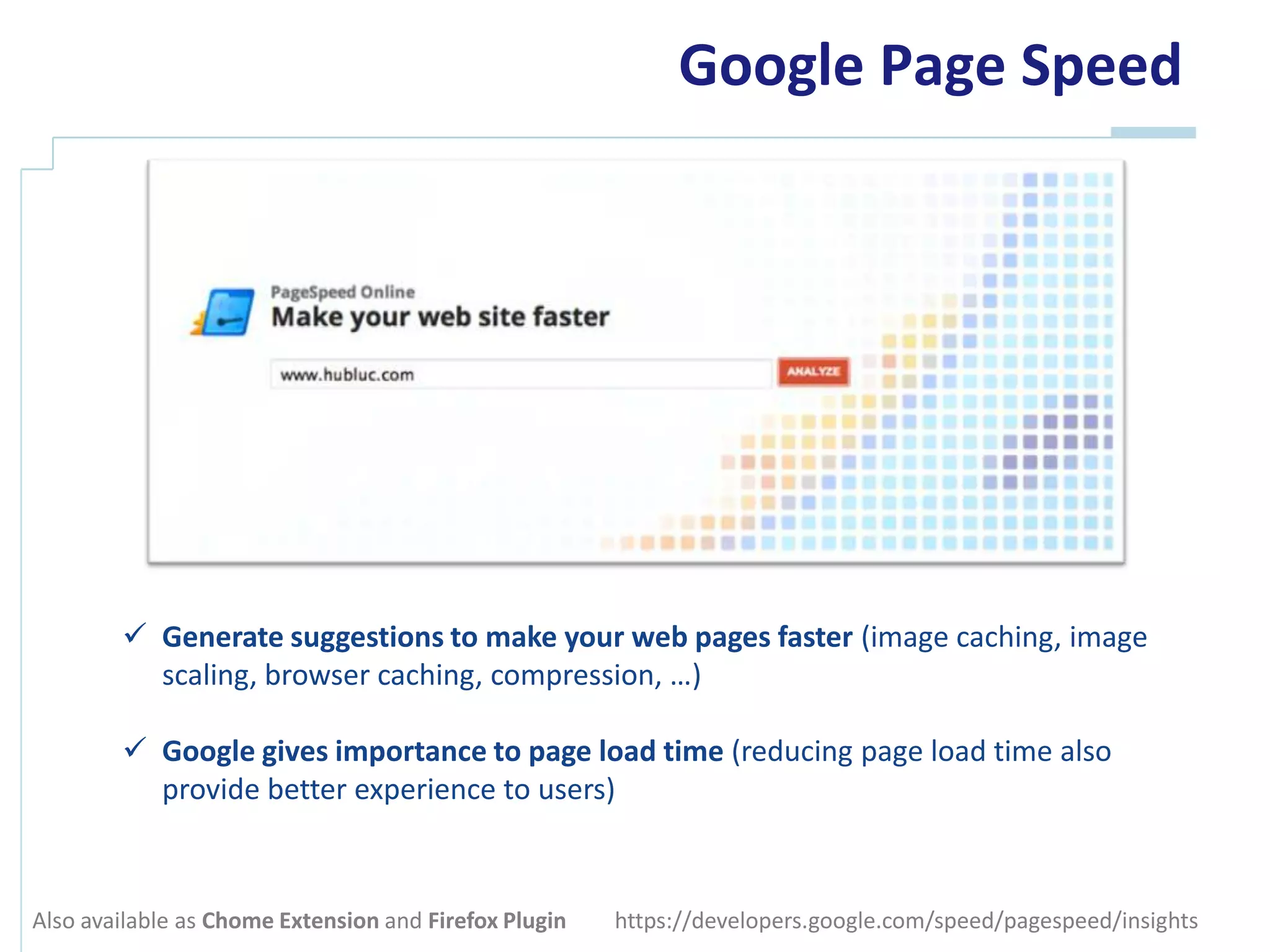 Google Page Speed




         Generate suggestions to make your web pages faster (image caching, image
          scaling, browser caching, compression, …)

         Google gives importance to page load time (reducing page load time also
          provide better experience to users)



Also available as Chome Extension and Firefox Plugin   https://developers.google.com/speed/pagespeed/insights
 