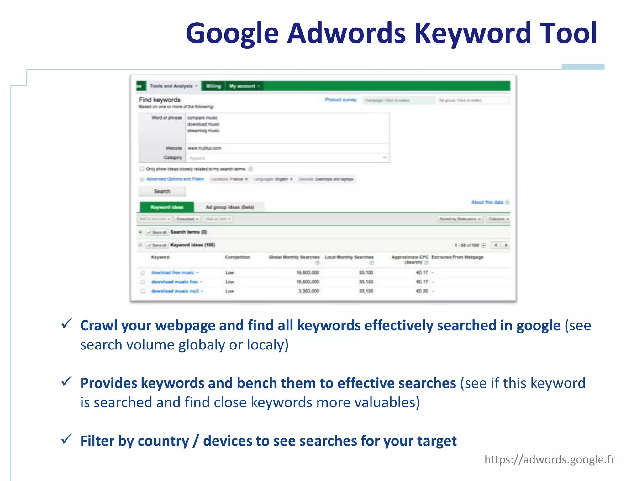 Google Adwords Keyword Tool




 Crawl your webpage and find all keywords effectively searched in google (see
  search volume globaly or localy)

 Provide keywords and bench them to effective searches (see if this keyword is
  searched and find close keywords more valuables)

 Filter by country / devices to see searches for your target
                                                                https://adwords.google.fr
 