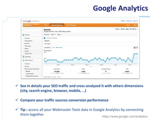 Google Analytics




 See in details your SEO traffic and cross-analyzed it with others dimensions
  (city, search engine, browser, mobile, …)

 Compare your traffic sources conversion performance

 Tip : access all your Webmaster Tools data in Google Analytics by connecting
  them together                                      https://www.google.com/analytics
 