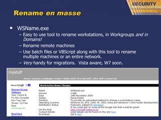 Rename  en masse WSName.exe Easy to use tool to rename workstations, in Workgroups  and in Domains! Rename remote machines Use batch files or VBScript along with this tool to rename multiple machines or an entire network. Very  handy for migrations.  Vista aware, W7 soon. 