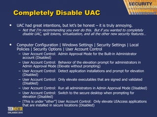 Completely Disable UAC UAC had great intentions, but let ’s be honest – it is truly annoying. Not that I ’m recommending you ever do this.  But if you wanted to completely disable UAC, split tokens, virtualization, and all the other new security features… Computer Configuration | Windows Settings | Security Settings | Local Policies | Security Options | User Account Control User Account Control:  Admin Approval Mode for the Built-in Administrator account (Disabled) User Account Control:  Behavior of the elevation prompt for administrators in Admin Approval Mode (Elevate without prompting) User Account Control:  Detect application installations and prompt for elevation (Disabled) User Account Control:  Only elevate executables that are signed and validated (Disabled) User Account Control:  Run all administrators in Admin Approval Mode (Disabled) User Account Control:  Switch to the secure desktop when prompting for elevation (Disabled) [This is under  “other”] User Account Control:  Only elevate UIAccess applications that are installed in secure locations (Disabled) 