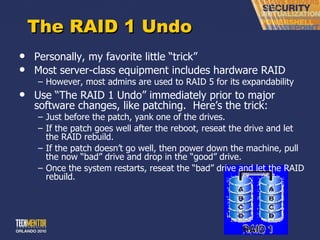 The RAID 1 Undo Personally, my favorite little  “trick” Most server-class equipment includes hardware RAID However, most admins are used to RAID 5 for its expandability Use  “The RAID 1 Undo” immediately prior to major software changes, like patching.  Here’s the trick: Just before the patch, yank one of the drives. If the patch goes well after the reboot, reseat the drive and let the RAID rebuild. If the patch doesn ’t go well, then power down the machine, pull the now “bad” drive and drop in the “good” drive. Once the system restarts, reseat the  “bad” drive and let the RAID rebuild. 