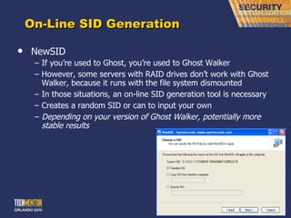 On-Line SID Generation NewSID If you ’re used to Ghost, you’re used to Ghost Walker However, some servers with RAID drives don ’t work with Ghost Walker, because it runs with the file system dismounted In those situations, an on-line SID generation tool is necessary Creates a random SID or can to input your own Depending on your version of Ghost Walker, potentially more stable results 