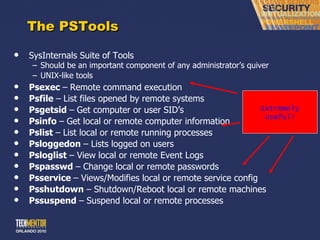 The PSTools SysInternals Suite of Tools Should be an important component of any administrator ’s quiver UNIX-like tools Psexec  –   Remote command execution Psfile  –   List files opened by remote systems Psgetsid  –   Get computer or user SID ’s Psinfo  –   Get local or remote computer information Pslist  –   List local or remote running processes Psloggedon  – Lists logged on users Psloglist  – View local or remote Event Logs Pspasswd  – Change local or remote passwords Psservice  – Views/Modifies local or remote service config Psshutdown  – Shutdown/Reboot local or remote machines Pssuspend  – Suspend local or remote processes Extremely Useful! 