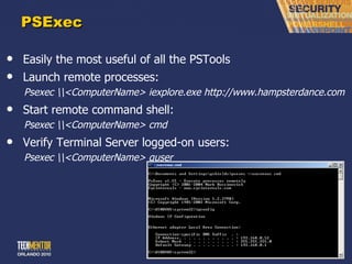 PSExec Easily the most useful of all the PSTools Launch remote processes: Psexec \\<ComputerName> iexplore.exe http://www.hampsterdance.com Start remote command shell: Psexec \\<ComputerName> cmd Verify Terminal Server logged-on users: Psexec \\<ComputerName> quser 