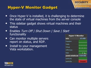 Hyper-V Monitor Gadget Once Hyper-V is installed, it is challenging to determine the state of virtual machines from the server console This sidebar gadget shows virtual machines and their status Enables  Turn Off | Shut Down | Save | Start  functionality Can monitor multiple servers report on status, and RDP. Install to your management Vista workstation. 