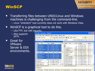 WinSCP Transferring files between UNIX/Linux and Windows machines is challenging from the command-line. Linux  “smbclient” tool currently does not work with Windows Vista. WinSCP is a graphical tool to do this. Like FTP, but with security. Also supports SFTP. Great for VMware Server & ESX environments. 