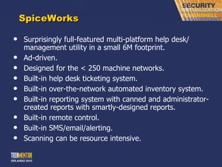 SpiceWorks Surprisingly full-featured multi-platform help desk/ management utility in a small 6M footprint. Ad-driven. Designed for the < 250 machine networks. Built-in help desk ticketing system. Built-in over-the-network automated inventory system. Built-in reporting system with canned and administrator-created reports with smartly-designed reports. Built-in remote control. Built-in SMS/email/alerting. Scanning can be resource intensive. 