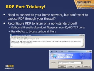 RDP Port Trickery! Need to connect to your home network, but don ’t want to expose RDP through your firewall? Reconfigure RDP to listen on a non-standard port! Outbound firewalls often don ’t filter/scan non-80/443 TCP ports Use 444/tcp to bypass outbound filters 