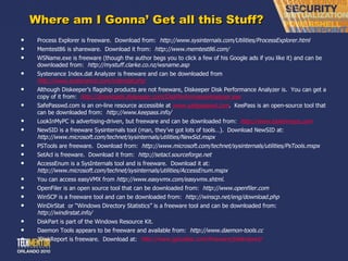 Where am I Gonna ’ Get all this Stuff? Process Explorer is freeware.  Download from:  http://www.sysinternals.com/Utilities/ProcessExplorer.html Memtest86 is shareware.  Download it from:  http://www.memtest86.com/ WSName.exe is freeware (though the author begs you to click a few of his Google ads if you like it) and can be downloaded from:  http://mystuff.clarke.co.nz/wsname.asp Systenance Index.dat Analyzer is freeware and can be downloaded from  http://www.systenance.com/indexdat.php    Although Diskeeper ’s flagship products are not freeware, Diskeeper Disk Performance Analyzer is.  You can get a copy of it from:  http://downloads.diskeeper.com/DiskPerformanceAnalyzer.exe   SafePasswd.com is an on-line resource accessible at  www.safepasswd.com .  KeePass is an open-source tool that can be downloaded from:  http://www.keepass.info/ LookInMyPC is advertising-driven, but freeware and can be downloaded from:  http://www.lookinmypc.com   NewSID is a freeware Sysinternals tool (man, they ’ve got lots of tools…).  Download NewSID at:  http://www.microsoft.com/technet/sysinternals/utilities/NewSid.mspx PSTools are freeware.  Download from:  http://www.microsoft.com/technet/sysinternals/utilities/PsTools.mspx SetAcl is freeware.  Download it from:  http://setacl.sourceforge.net AccessEnum is a SysInternals tool and is freeware.  Download it at:  http://www.microsoft.com/technet/sysinternals/utilities/AccessEnum.mspx You can access easyVMX from  http://www.easyvmx.com/easyvmx.shtml . OpenFiler is an open source tool that can be downloaded from:  http://www.openfiler.com WinSCP is a freeware tool and can be downloaded from:  http://winscp.net/eng/download.php WinDirStat  or  “Windows Directory Statistics” is a freeware tool and can be downloaded from:  http://windirstat.info/ DiskPart is part of the Windows Resource Kit. Daemon Tools appears to be freeware and available from:  http://www.daemon-tools.cc JDiskReport is freeware.  Download at:  http://www.jgoodies.com/freeware/jdiskreport/ 