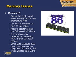 Memory Issues Memtest86 Runs a thorough, stand-alone memory test for x86 architecture RAM Can build a bootable CD from an ISO image Allow to test for at least one full pass of all 9 tests If errors occur, try reseating or re-ordering RAM.  If they still occur, replace. While Vista & Server 2008 have their own memory diagnostic tool built in, this works well for older O/S ’s. 