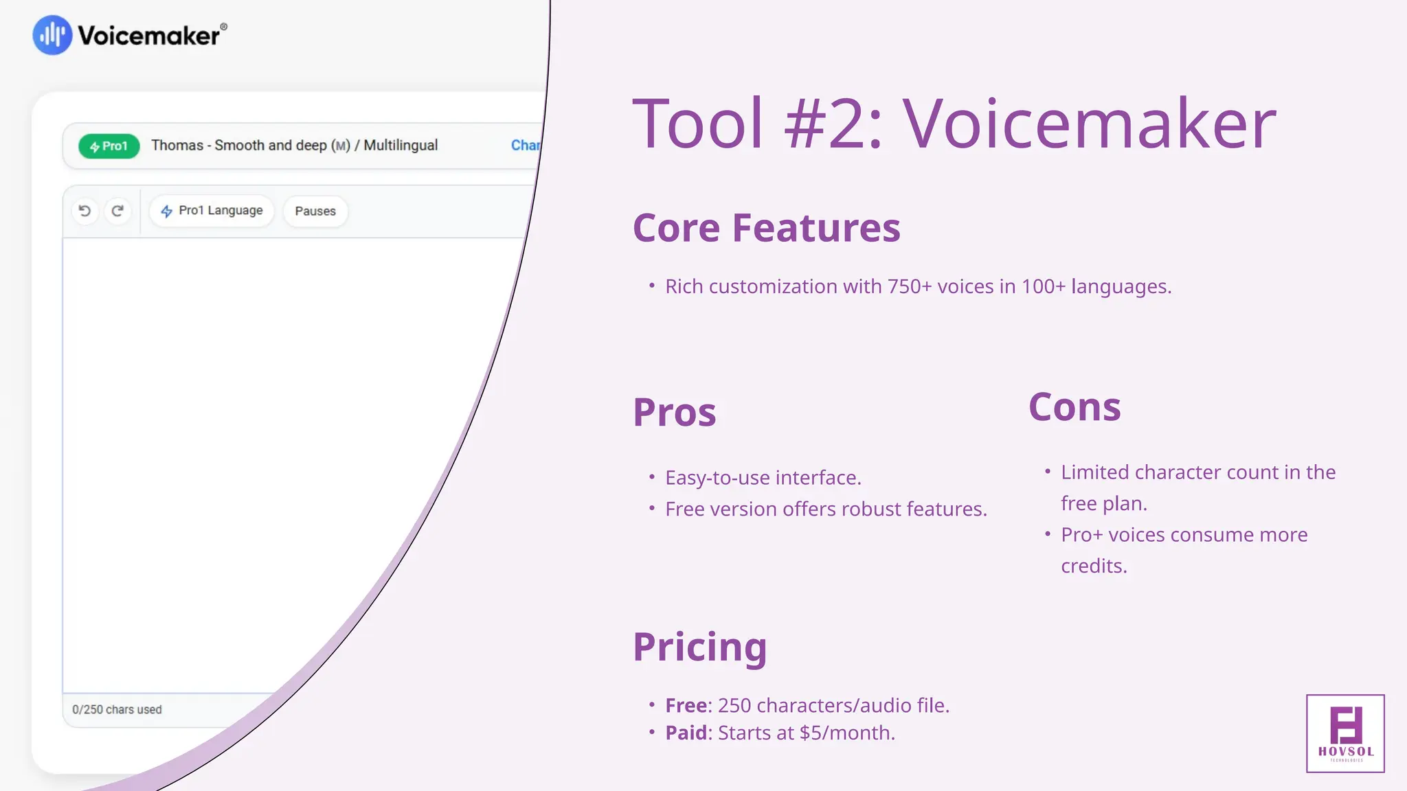 Tool #2: Voicemaker
Core Features
• Rich customization with 750+ voices in 100+ languages.
Pros
• Easy-to-use interface.
• Free version offers robust features.
Cons
• Limited character count in the
free plan.
• Pro+ voices consume more
credits.
Pricing
• Free: 250 characters/audio file.
• Paid: Starts at $5/month.
 