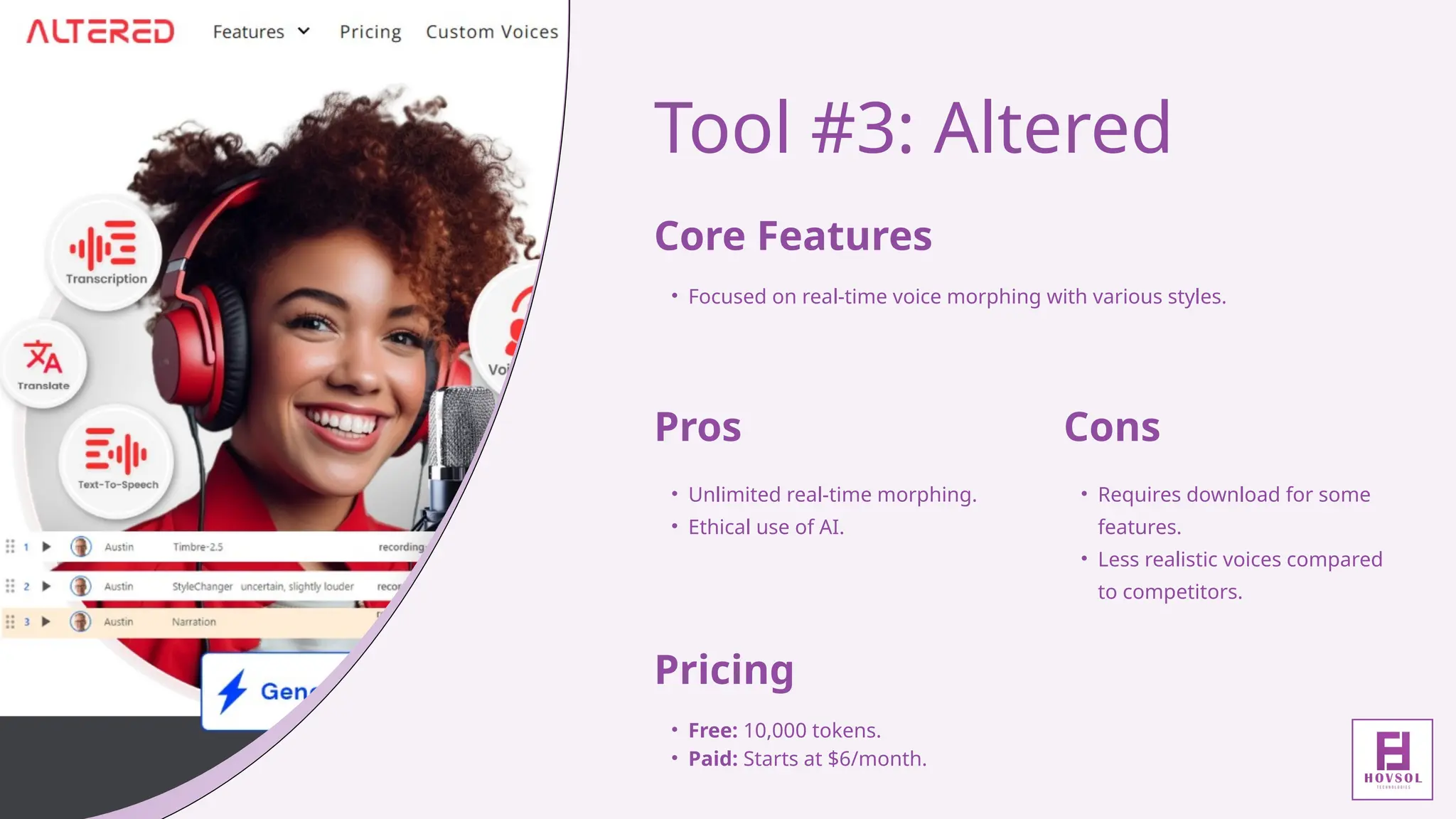 Tool #3: Altered
Core Features
• Focused on real-time voice morphing with various styles.
Pros
• Unlimited real-time morphing.
• Ethical use of AI.
Cons
• Requires download for some
features.
• Less realistic voices compared
to competitors.
Pricing
• Free: 10,000 tokens.
• Paid: Starts at $6/month.
 