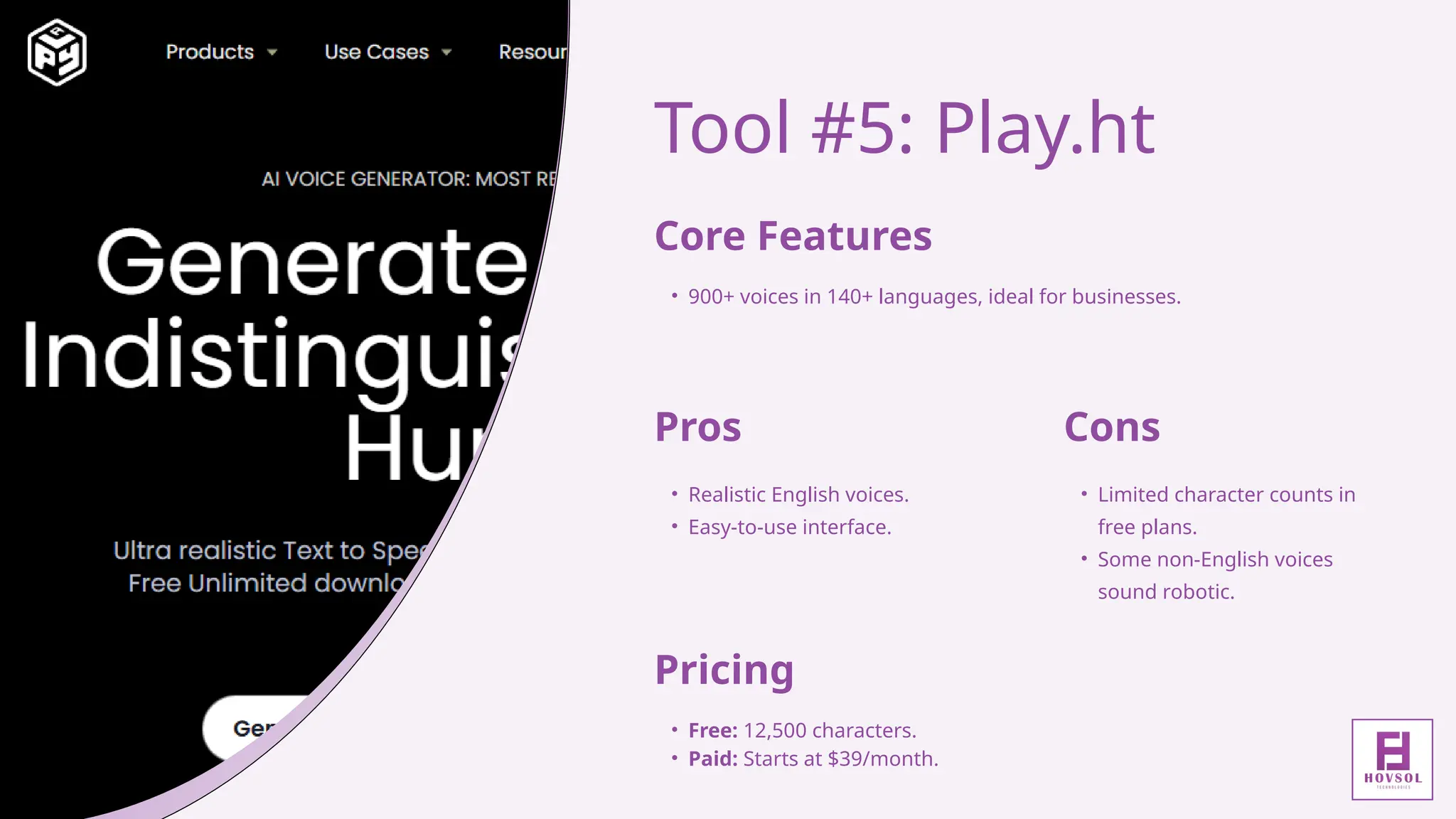 Tool #5: Play.ht
Core Features
• 900+ voices in 140+ languages, ideal for businesses.
Pros
• Realistic English voices.
• Easy-to-use interface.
Cons
• Limited character counts in
free plans.
• Some non-English voices
sound robotic.
Pricing
• Free: 12,500 characters.
• Paid: Starts at $39/month.
 