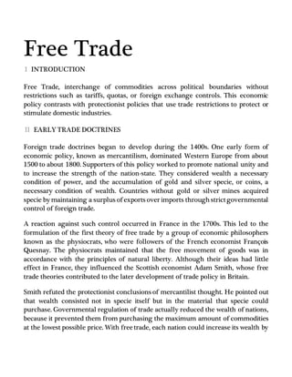 Free Trade
I INTRODUCTION
Free Trade, interchange of commodities across political boundaries without
restrictions such as tariffs, quotas, or foreign exchange controls. This economic
policy contrasts with protectionist policies that use trade restrictions to protect or
stimulate domestic industries.
II EARLY TRADE DOCTRINES
Foreign trade doctrines began to develop during the 1400s. One early form of
economic policy, known as mercantilism, dominated Western Europe from about
1500 to about 1800. Supporters of this policy worked to promote national unity and
to increase the strength of the nation-state. They considered wealth a necessary
condition of power, and the accumulation of gold and silver specie, or coins, a
necessary condition of wealth. Countries without gold or silver mines acquired
specie by maintaining a surplus of exports over imports throughstrictgovernmental
control of foreign trade.
A reaction against such control occurred in France in the 1700s. This led to the
formulation of the first theory of free trade by a group of economic philosophers
known as the physiocrats, who were followers of the French economist François
Quesnay. The physiocrats maintained that the free movement of goods was in
accordance with the principles of natural liberty. Although their ideas had little
effect in France, they influenced the Scottish economist Adam Smith, whose free
trade theories contributed to the later development of trade policy in Britain.
Smith refuted the protectionist conclusions of mercantilist thought. He pointed out
that wealth consisted not in specie itself but in the material that specie could
purchase. Governmental regulation of trade actually reduced the wealth of nations,
because it prevented them from purchasing the maximum amount of commodities
at the lowest possible price. With freetrade, each nation could increase its wealth by
 