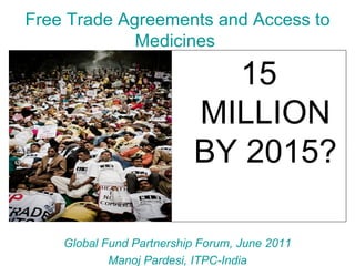Free Trade Agreements and Access to
             Medicines

                            15
                          MILLION
                          BY 2015?

    Global Fund Partnership Forum, June 2011
            Manoj Pardesi, ITPC-India
 