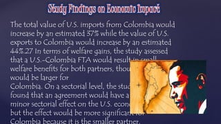 The total value of U.S. imports from Colombia would 
increase by an estimated 37% while the value of U.S. 
exports to Colombia would increase by an estimated 
44%.27 In terms of welfare gains, the study assessed 
that a U.S.-Colombia FTA would result in small 
welfare benefits for both partners, though the gains 
would be larger for 
Colombia. On a sectorial level, the study 
found that an agreement would have a 
minor sectorial effect on the U.S. economy, 
but the effect would be more significant for 
Colombia because it is the smaller partner. 
 
