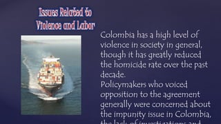 Colombia has a high level of 
violence in society in general, 
though it has greatly reduced 
the homicide rate over the past 
decade. 
Policymakers who voiced 
opposition to the agreement 
generally were concerned about 
the impunity issue in Colombia, 
the lack of investigations and 
 