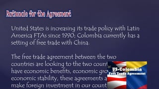 United States is increasing its trade policy with Latin 
America FTAs since 1990; Colombia currently has a 
setting of free trade with China. 
The free trade agreement between the two 
countries are looking to the two countries 
have economic benefits, economic growth and 
economic stability, these agreements also 
make foreign investment in our country increases 
 