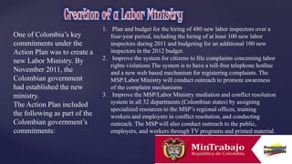 One of Colombia’s key 
commitments under the 
Action Plan was to create a 
new Labor Ministry. By 
November 2011, the 
Colombian government 
had established the new 
ministry. 
The Action Plan included 
the following as part of the 
Colombian government’s 
commitments: 
1. Plan and budget for the hiring of 480 new labor inspectors over a 
four-year period, including the hiring of at least 100 new labor 
inspectors during 2011 and budgeting for an additional 100 new 
inspectors in the 2012 budget. 
2. Improve the system for citizens to file complaints concerning labor 
rights violations The system is to have a toll-free telephone hotline 
and a new web based mechanism for registering complaints. The 
MSP/Labor Ministry will conduct outreach to promote awareness 
of the complaint mechanisms 
3. Improve the MSP/Labor Ministry mediation and conflict resolution 
system in all 32 departments (Colombian states) by assigning 
specialized resources to the MSP’s regional offices, training 
workers and employers in conflict resolution, and conducting 
outreach. The MSP will also conduct outreach to the public, 
employers, and workers through TV programs and printed material. 
 