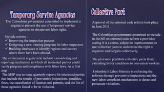 The Colombian government committed to implement a 
regime to prevent the use of temporary service 
agencies to circumvent labor rights. 
Include actions : 
 Improving the inspection process 
 Designing a new training program for labor inspectors 
 Building databases to identify regions and sectors 
where there have been abused. 
The enforcement regime is to include a monitoring and 
reporting mechanism in which all interested parties could 
verify progress and compliance with labor laws. As a first 
step 
The MSP was to issue quarterly reports for interested parties 
that include the results of preventive inspections, penalties, 
fines, the cancellation of licenses and permits, and the list of 
those agencies found to be in violation. 
Approval of the criminal code reform took place 
in June 2011. 
The Colombian government committed to include 
in the bill on criminal code reform a provision 
stating it is a crime, subject to imprisonment, to 
use collective pacts to undermine the right to 
organize and bargain collectively. 
The provision prohibits collective pacts from 
extending better conditions to non-union workers. 
Colombia’s Labor Ministry is enforcing the 
reforms through preventive inspections and the 
new labor complaint mechanisms to detect and 
prosecute violations. 
 