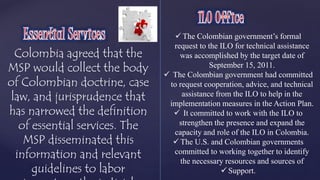 Colombia agreed that the 
MSP would collect the body 
of Colombian doctrine, case 
law, and jurisprudence that 
has narrowed the definition 
of essential services. The 
MSP disseminated this 
information and relevant 
guidelines to labor 
inspectors, the judicial 
 The Colombian government’s formal 
request to the ILO for technical assistance 
was accomplished by the target date of 
September 15, 2011. 
 The Colombian government had committed 
to request cooperation, advice, and technical 
assistance from the ILO to help in the 
implementation measures in the Action Plan. 
 It committed to work with the ILO to 
strengthen the presence and expand the 
capacity and role of the ILO in Colombia. 
 The U.S. and Colombian governments 
committed to working together to identify 
the necessary resources and sources of 
 Support. 
 