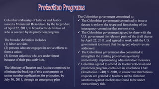 Colombia’s Ministry of Interior and Justice 
issued a Ministerial Resolution, by the target date 
of April 22, 2011, to broaden the definition of 
who is covered by its protection program. 
The broader definition includes 
(1) labor activists 
(2) persons who are engaged in active efforts to 
form a union; 
(3) former unionists who are under threat 
because of their past activities. 
The Ministry of Interior and Justice committed to 
eliminate the backlog of risk assessments on 
union member applications for protection, by 
July 30, 2011, through an emergency plan 
The Colombian government committed to: 
 The Colombian government committed to issue a 
decree to reform the scope and functioning of the 
interagency committee that reviews risk. 
 The Colombian government agreed to share with the 
U.S. government the relevant parts of the draft decree 
by April 22, 2011, and agreed to work with the U.S. 
government to ensure that the agreed objectives are 
addressed. 
 The Colombian government also committed to 
strengthen the existing protection system by 
immediately implementing administrative measures. 
 Colombia agreed to amend its teacher relocation and 
protection program, contained in Resolution 1240 
(Resolución 1240) of 2010, to ensure that meritorious 
requests are granted to teachers and to eliminate 
sanctions against teachers not found to be under 
extraordinary risk. 
 