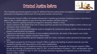 The Colombian government agreed to assign 95 additional full-time judicial police investigators to exclusively support 
prosecutors investigating criminal cases involving union members and activists. 
The Prosecutor General’s Office of Colombia informed the Colombian government of numerous actions it had taken or 
plans to take to combat impunity in cases involving union members and labor activists: 
 Issued a directive requiring criminal investigators to determine whether a victim 
 Issued a directive to the chiefs of the Unit of Justice and Peace and the Unit of Human Rights to share evidence and 
information about criminal cases 
 Developed a plan and specified budgetary needs to strengthen the institutional capacity, number of prosecutors and 
number of judicial police investigators. 
 Finalized on closed cases of homicides of union members and activists,; the results of this analysis were widely 
publicized to help reduce impunity and deter future crimes 
 Developed a plan and identified specific budgetary needs for victims’ assistance centers specialized in human rights 
cases. 
 Developed a program by the Prosecutor General’s Office to address the backlog of unionist homicide cases that 
included (a) meeting with representatives of the union confederations 
 Improved public reporting of completed criminal cases involving labor violenceby the Prosecutor General’s Office 
through the following: (a) publication by April 22, 2011, of cases decided as of January 1, 2011, and thereafter; and (b) 
identification of methods by June 15, 2011, for posting information regarding all completed cases on the Prosecutor 
General’s Office website. 
 