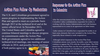 The U.S. and Colombian government agreed to 
assess progress in implementing the Action 
Plan and agreed to meet on a periodic basis 
through 2013 at the technical level and at the 
senior official level. In November 2013, 
The United States and Colombia agreed to 
continue bilateral meetings to discuss progress 
on commitments under the Action Plan. 
Both governments agreed to two additional 
technical-level meetings, one meeting of senior 
officials in 2014, and possible future meetings 
if both parties agree to it. 
After the announcement of the Action Plan, at least two of 
Colombia’s labor confederations responded favorably to 
working with the Santos Administration and with business 
representatives to come to an agreement on labor issues. 
Labor unions in Colombia have responded favorably to at 
least some elements that were included in the Action Plan, 
especially those related to work cooperatives. 
Although initial responses to the Action Plan from 
Colombian unions were mostly favorable, some labor unions 
continue to oppose the FTA with the United States. The ENS 
stated that the Action Plan was the most significant advance 
for the labor movement in Colombia in 20 years, but has also 
stated that it has gaps, such as not going far enough to address 
the labor abuses that are occurring in labor cooperatives. 
 