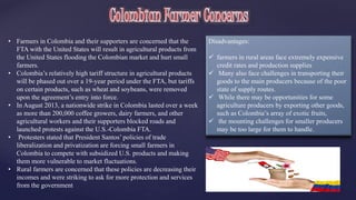 • Farmers in Colombia and their supporters are concerned that the 
FTA with the United States will result in agricultural products from 
the United States flooding the Colombian market and hurt small 
farmers. 
• Colombia’s relatively high tariff structure in agricultural products 
will be phased out over a 19-year period under the FTA, but tariffs 
on certain products, such as wheat and soybeans, were removed 
upon the agreement’s entry into force. 
• In August 2013, a nationwide strike in Colombia lasted over a week 
as more than 200,000 coffee growers, dairy farmers, and other 
agricultural workers and their supporters blocked roads and 
launched protests against the U.S.-Colombia FTA. 
• Protesters stated that President Santos’ policies of trade 
liberalization and privatization are forcing small farmers in 
Colombia to compete with subsidized U.S. products and making 
them more vulnerable to market fluctuations. 
• Rural farmers are concerned that these policies are decreasing their 
incomes and were striking to ask for more protection and services 
from the government 
Disadvantages: 
 farmers in rural areas face extremely expensive 
credit rates and production supplies 
 Many also face challenges in transporting their 
goods to the main producers because of the poor 
state of supply routes. 
 While there may be opportunities for some 
agriculture producers by exporting other goods, 
such as Colombia’s array of exotic fruits, 
 the mounting challenges for smaller producers 
may be too large for them to handle. 
 