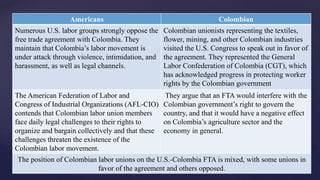 Americans Colombian 
Numerous U.S. labor groups strongly oppose the 
free trade agreement with Colombia. They 
maintain that Colombia’s labor movement is 
under attack through violence, intimidation, and 
harassment, as well as legal channels. 
Colombian unionists representing the textiles, 
flower, mining, and other Colombian industries 
visited the U.S. Congress to speak out in favor of 
the agreement. They represented the General 
Labor Confederation of Colombia (CGT), which 
has acknowledged progress in protecting worker 
rights by the Colombian government 
The American Federation of Labor and 
Congress of Industrial Organizations (AFL-CIO) 
contends that Colombian labor union members 
face daily legal challenges to their rights to 
organize and bargain collectively and that these 
challenges threaten the existence of the 
Colombian labor movement. 
They argue that an FTA would interfere with the 
Colombian government’s right to govern the 
country, and that it would have a negative effect 
on Colombia’s agriculture sector and the 
economy in general. 
Labor Views 
The position of Colombian labor unions on the U.S.-Colombia FTA is mixed, with some unions in 
favor of the agreement and others opposed. 
 
