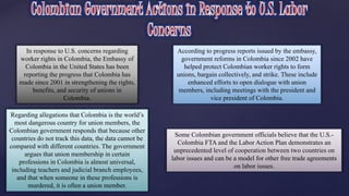 In response to U.S. concerns regarding 
worker rights in Colombia, the Embassy of 
Colombia in the United States has been 
reporting the progress that Colombia has 
made since 2001 in strengthening the rights, 
benefits, and security of unions in 
Colombia. 
According to progress reports issued by the embassy, 
government reforms in Colombia since 2002 have 
helped protect Colombian worker rights to form 
unions, bargain collectively, and strike. These include 
enhanced efforts to open dialogue with union 
members, including meetings with the president and 
vice president of Colombia. 
Regarding allegations that Colombia is the world’s 
most dangerous country for union members, the 
Colombian government responds that because other 
countries do not track this data, the data cannot be 
compared with different countries. The government 
argues that union membership in certain 
professions in Colombia is almost universal, 
including teachers and judicial branch employees, 
and that when someone in these professions is 
murdered, it is often a union member. 
Some Colombian government officials believe that the U.S.- 
Colombia FTA and the Labor Action Plan demonstrates an 
unprecedented level of cooperation between two countries on 
labor issues and can be a model for other free trade agreements 
on labor issues. 
 