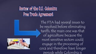 The FTA had several issues to 
be resolved before eliminating 
tariffs; the main one was that 
of agriculture because the 
most sensitive sectors could 
engage in the processing of 
coca and therefore have longer 
periods while Colombia is 
 