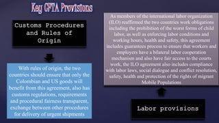 Customs Procedures 
and Rules of 
Origin 
With rules of origin, the two 
countries should ensure that only the 
Colombian and US goods will 
benefit from this agreement, also has 
customs regulations, requirements 
and procedural fairness transparent, 
exchange between other procedures 
for delivery of urgent shipments 
As members of the international labor organization 
(ILO) reaffirmed the two countries work obligations 
including the prohibition of the worst forms of child 
labor, as well as enforcing labor conditions and 
working hours, health and safety, this agreement 
includes guarantees process to ensure that workers and 
employers have a bilateral labor cooperation 
mechanism and also have fair access to the courts 
work, the ILO agreement also includes compliance 
with labor laws, social dialogue and conflict resolution, 
safety, health and protection of the rights of migrant 
Mobile Populations 
Labor provisions 
 