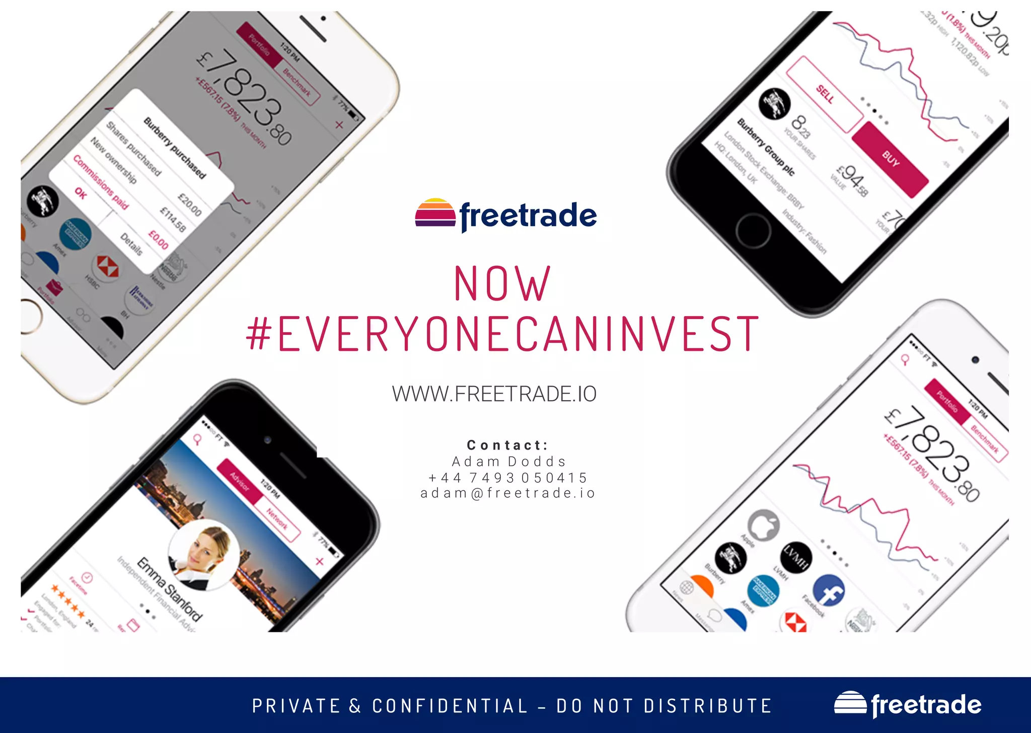 P R I V A T E & C O N F I D E N T I A L – D O N O T D I S T R I B U T E freetrade
NOW
#EVERYONECANINVEST
WWW.FREETRADE.IO
C o n t a c t :
A d a m D o d d s
+ 4 4 7 4 9 3 0 5 0 4 1 5
a d a m @ f r e e t r a d e . i o
 