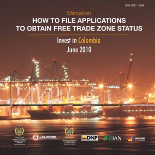 ISSN 2027 - 3584

Manual on

HOW TO FILE APPLICATIONS
TO OBTAIN FREE TRADE ZONE STATUS

Invest in Colombia
June 2010

Ministerio de Comercio,
Industria y Turismo
Colombia
República de Colombia

Ministerio de Hacienda
y Crédito Público
República de Colombia

 