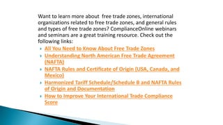 Want to learn more about free trade zones, international
organizations related to free trade zones, and general rules
and types of free trade zones? ComplianceOnline webinars
and seminars are a great training resource. Check out the
following links:
 All You Need to Know About Free Trade Zones
 Understanding North American Free Trade Agreement
(NAFTA)
 NAFTA Rules and Certificate of Origin (USA, Canada, and
Mexico)
 Harmonized Tariff Schedule/Schedule B and NAFTA Rules
of Origin and Documentation
 How to Improve Your International Trade Compliance
Score
 