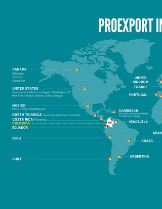 Montreal, 
Toronto, 
Vancouver 
CANADA 
UNITED 
KINGDOM 
FRANCE 
SPAIN 
UNITED STATES 
San Francisco, Miami, Los Angeles, Washington D.C. 
New York, Houston, Atlanta, Dallas, Chicago 
MEXICO 
Mexico City, Guadalajara 
NORTH TRIANGLE (Guatemala, Honduras, El Salvador) 
COSTA RICA (Panama). 
ECUADOR 
PERU 
CHILE 
CARIBBEAN 
Pto. Rico, Dominican Republic, 
Trinidad and Tobago 
VENEZUELA 
ARGENTINA 
BRAZIL 
PORTUGAL 
COLOMBIA 
PROEXPORT IN  