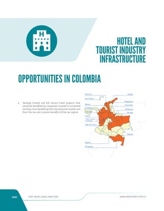 100 FREE TRADE ZONES DIRECTORY WWW.PROEXPORT.COM.CO 
HOTEL AND 
TOURIST INDUSTRY 
INFRASTRUCTURE 
San Andres 
Bolivar 
Antioquia 
Choco 
Cordoba 
Santander 
Boyaca 
Guajira 
Magdalena 
Vichada 
Valle del Cauca 
Bogota 
Amazonas 
Atlantico 
Coffee Cultural 
Landscape 
Altillanura 
• Develop limited and full service hotel projects that 
would be benefited by companies located in unclaimed 
territory, thus benefiting from the potential market and 
from the tax and customs benefits of the tax regime. 
OPPORTUNITIES IN COLOMBIA 
 
