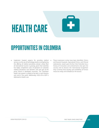 WWW.PROEXPORT.COM.CO FREE TRADE ZONES DIRECTORY 101 
HEALTH CARE 
• Implement hospital projects for providing medical 
services via the use of technology aimed at strengthening 
the offering of medical procedures abroad, whose flow 
of international tourists is growing, given that Colombia 
has highly competitive costs of operation (in Colombia 
medical procedures cost between 10% and 35% of the 
prices found in developed countries). The Colombian 
health care system is ranked as the best in Latin America 
and 22nd in the world. Additionally, 6.6% of its GDP is 
dedicated to health care. 
• Three investment niches have been identified: Clinics 
and General Hospitals, Specialized Clinics, and Clinical 
Laboratories, based upon the fact that Colombia has a 
history of innovation and achievements that give the 
country and its doctors the international recognition 
they currently have (quality and availability of human 
resources ready and available for the sector). 
OPPORTUNITIES IN COLOMBIA 
 