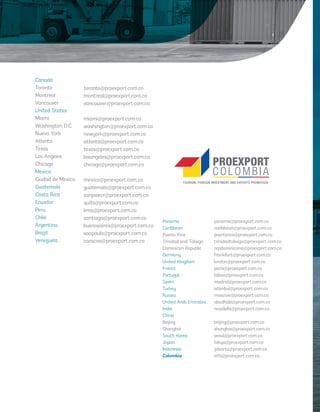 Canada 
Toronto 
Montreal 
Vancouver 
United States 
Miami 
Washington D.C. 
Nueva York 
Atlanta 
Texas 
Los Angeles 
Chicago 
Mexico 
Ciudad de Mexico 
Guatemala 
Costa Rica 
Ecuador 
Peru 
Chile 
Argentina 
Brazil 
Venezuela 
toronto@proexport.com.co 
montreal@proexport.com.co 
vancouver@proexport.com.co 
miami@proexport.com.co 
washington@proexport.com.co 
newyork@proexport.com.co 
atlanta@proexport.com.co 
texas@proexport.com.co 
losangeles@proexport.com.co 
chicago@proexport.com.co 
mexico@proexport.com.co 
guatemala@proexport.com.co 
sanjosecr@proexport.com.co 
quito@proexport.com.co 
lima@proexport.com.co 
santiago@proexport.com.co 
buenosaires@proexport.com.co 
saopaulo@proexport.com.co 
caracas@proexport.com.co 
Panama 
Caribbean 
Puerto Rico 
Trinidad and Tobago 
Dominican Republic 
Germany 
United Kingdom 
France 
Portugal 
Spain 
Turkey 
Russia 
United Arab Emirates 
India 
China 
Beijing 
Shanghai 
South Korea 
Japan 
Indonesia 
Colombia 
panama@proexport.com.co 
caribbean@proexport.com.co 
puertorico@proexport.com.co 
trinidadtobago@proexport.com.co 
repdominicana@proexport.com.co 
frankfurt@proexport.com.co 
london@proexport.com.co 
paris@proexport.com.co 
lisboa@proexport.com.co 
madrid@proexport.com.co 
istanbul@proexport.com.co 
moscow@proexport.com.co 
abudhabi@proexport.com.co 
newdelhi@proexport.com.co 
beijing@proexport.com.co 
shanghai@proexport.com.co 
seoul@proexport.com.co 
tokyo@proexport.com.co 
jakarta@proexport.com.co 
info@proexport.com.co 
Libert y Orden 
 