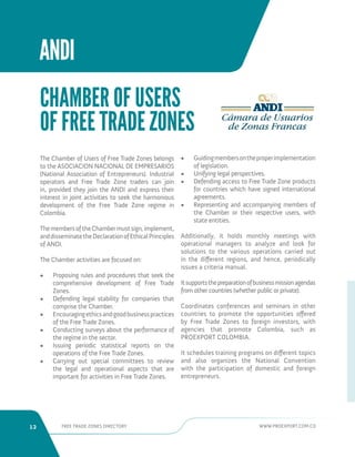 12 FREE TRADE ZONES DIRECTORY WWW.PROEXPORT.COM.CO 
ANDI 
The Chamber of Users of Free Trade Zones belongs 
to the ASOCIACION NACIONAL DE EMPRESARIOS 
(National Association of Entrepreneurs). Industrial 
operators and Free Trade Zone traders can join 
in, provided they join the ANDI and express their 
interest in joint activities to seek the harmonious 
development of the Free Trade Zone regime in 
Colombia. 
The members of the Chamber must sign, implement, 
and disseminate the Declaration of Ethical Principles 
of ANDI. 
The Chamber activities are focused on: 
• Proposing rules and procedures that seek the 
comprehensive development of Free Trade 
Zones. 
• Defending legal stability for companies that 
comprise the Chamber. 
• Encouraging ethics and good business practices 
of the Free Trade Zones. 
• Conducting surveys about the performance of 
the regime in the sector. 
• Issuing periodic statistical reports on the 
operations of the Free Trade Zones. 
• Carrying out special committees to review 
the legal and operational aspects that are 
important for activities in Free Trade Zones. 
• Guiding members on the proper implementation 
of legislation. 
• Unifying legal perspectives. 
• Defending access to Free Trade Zone products 
for countries which have signed international 
agreements. 
• Representing and accompanying members of 
the Chamber or their respective users, with 
state entities. 
Additionally, it holds monthly meetings with 
operational managers to analyze and look for 
solutions to the various operations carried out 
in the different regions, and hence, periodically 
issues a criteria manual. 
It supports the preparation of business mission agendas 
from other countries (whether public or private). 
Coordinates conferences and seminars in other 
countries to promote the opportunities offered 
by Free Trade Zones to foreign investors, with 
agencies that promote Colombia, such as 
PROEXPORT COLOMBIA. 
It schedules training programs on different topics 
and also organizes the National Convention 
with the participation of domestic and foreign 
entrepreneurs. 
CHAMBER OF USERS 
OF FREE TRADE ZONES 
 