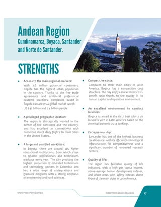 WWW.PROEXPORT.COM.CO DIRECTORIO ZONAS FRANCAS 17 
Andean Region 
Cundinamarca, Boyaca, Santander 
and Norte de Santander. 
• Access to the main regional markets: 
With 7.6 million potential consumers, 
Bogota has the highest urban population 
in the country. Thanks to the free trade 
agreements and unilateral preferential 
customs practices, companies based in 
Bogota can access a global market worth 
US $41 billion and 1.4 billion people. 
• A privileged geographic location: 
The region is strategically located in the 
center of the continent and the country, 
and has excellent air connectivity with 
numerous direct daily flights to main cities 
in the United States. 
• A large and qualified workforce: 
In Bogota, there are around 115 higher 
educational institutions, from which close 
to 96,000 professionals and technicians 
graduate every year. The city produces the 
highest proportion of educated technicians 
and technology workers in Colombia, and 
has a wide range of undergraduate and 
graduate programs with a strong emphasis 
on engineering and hard sciences. 
STRENGTHS 
• Competitive costs: 
Compared to other main cities in Latin 
America, Bogota has a competitive cost 
structure. The city enjoys an excellent cost-benefit 
ratio thanks to the quality in its 
human capital and operative environment. 
• An excellent environment to conduct 
business: 
Bogota is ranked as the sixth best city to do 
business with in Latin America based on the 
AmericaEconomia 2014 rankings. 
• Entrepreneurship: 
Santander has one of the highest business 
creation rates with its efficient technological 
infrastructure for competitiveness and a 
significant number of renowned research 
centers. 
• Quality of life: 
The region has favorable quality of life 
indicators, with a high per capita income, 
above-average human development indexes, 
and urban areas with safety indexes above 
those of the main cities in Latin America. 
 