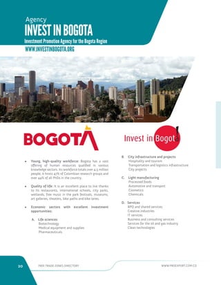20 FREE TRADE ZONES DIRECTORY WWW.PROEXPORT.COM.CO 
Agency 
WWW.INVESTINBOGOTA.ORG 
• Young, high-quality workforce: Bogota has a vast 
offering of human resources qualified in various 
knowledge sectors. Its workforce totals over 4.5 million 
people; it hosts 47% of Colombian research groups and 
over 44% of all PhDs in the country. 
• Quality of life: It is an excellent place to live thanks 
to its restaurants, international schools, city parks, 
wetlands, free music in the park festivals, museums, 
art galleries, theaters, bike paths and bike lanes. 
• Economic sectors with excellent investment 
opportunities: 
A. Life sciences 
Biotechnology 
Medical equipment and supplies 
Pharmaceuticals 
B. City infrastructure and projects 
Hospitality and tourism 
Transportation and logistics infrastructure 
City projects 
C. Light manufacturing 
Processed foods 
Automotive and transport 
Cosmetics 
Chemicals 
D. Services 
BPO and shared services 
Creative industries 
IT services 
Business and consulting services 
Services for the oil and gas industry 
Clean technologies 
INVEST IN BOGOTA 
Investment Promotion Agency for the Bogota Region 
 