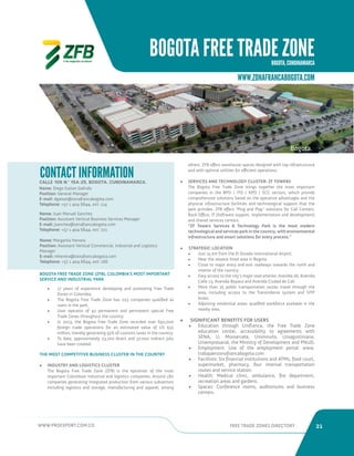 WWW.PROEXPORT.COM.CO FREE TRADE ZONES DIRECTORY 21 
BOGOTA FREE TRADE ZONE 
BOGOTA, CUNDINAMARCA 
WWW.ZONAFRANCABOGOTA.COM 
CALLE 106 N.º 15A-25, BOGOTA, CUNDINAMARCA. 
CONTACT INFORMATION 
Name: Diego Gaitan Galindo 
Position: General Manager 
E-mail: dgaitan@zonafrancabogota.com 
Telephone: +57 1 404 6644, ext: 114 
Name: Juan Manuel Sanchez 
Position: Assistant Vertical Business Services Manager 
E-mail: jsanchez@zonafrancabogota.com 
Telephone: +57 1 404 6644, ext: 221 
Name: Margarita Herrera 
Position: Assistant Vertical Commercial, Industrial and Logistics 
Manager 
E-mail: mherrera@zonafrancabogota.com 
Telephone: +57 1 404 6644, ext: 166 
• 17 years of experience developing and promoting Free Trade 
Zones in Colombia. 
• The Bogota Free Trade Zone has 223 companies qualified as 
users in the park. 
• User operator of 42 permanent and permanent special Free 
Trade Zones throughout the country. 
• In 2013, the Bogota Free Trade Zone recorded over 650,000 
foreign trade operations for an estimated value of US $32 
million, thereby generating 55% of customs taxes in the country. 
• To date, approximately 23,700 direct and 37,000 indirect jobs 
have been created. 
THE MOST COMPETITIVE BUSINESS CLUSTER IN THE COUNTRY 
• INDUSTRY AND LOGISTICS CLUSTER 
The Bogota Free Trade Zone (ZFB) is the epicenter of the most 
important Colombian industrial and logistics companies. Around 180 
companies generating integrated production from various subsectors 
including logistics and storage, manufacturing and apparel, among 
BOGOTA FREE TRADE ZONE (ZFB), COLOMBIA’S MOST IMPORTANT 
SERVICE AND INDUSTRIAL PARK 
Bogota. 
others. ZFB offers warehouse spaces designed with top infrastructure 
and with optimal utilities for efficient operations. 
• SERVICES AND TECHNOLOGY CLUSTER: ZF TOWERS 
The Bogota Free Trade Zone brings together the most important 
companies in the BPO / ITO / KPO / SCC sectors, which provide 
comprehensive solutions based on the operative advantages and the 
physical infrastructure facilities and technological support that the 
park provides. ZFB offers “Plug and Play” solutions for Call Centers, 
Back Office, IT (Software support, implementation and development) 
and shared services centers. 
“ZF Towers Services  Technology Park is the most modern 
technological and services park in the country, with environmental 
infrastructure and smart solutions for every process.” 
• STRATEGIC LOCATION 
• Just 15 km from the El Dorado International Airport. 
• Near the newest hotel area in Bogota. 
• Close to major entry and exit roadways towards the north and 
interior of the country. 
• Easy access to the city’s major road arteries: Avenida 26, Avenida 
Calle 13, Avenida Boyaca and Avenida Ciudad de Cali. 
• More than 25 public transportation routes travel through the 
area, including access to the Transmilenio system and SITP 
buses. 
• Adjoining residential areas: qualified workforce available in the 
nearby area. 
• SIGNIFICANT BENEFITS FOR USERS 
• Education through Unifranca, the Free Trade Zone 
education center, accessibility to agreements with 
SENA, U. Monserrate, Uniminuto, Uniagustiniana, 
Uniempresarial, the Ministry of Development and PNUD. 
• Employment: Use of the employment portal: www. 
trabajaenzonafrancabogota.com 
• Facilities: Six financial institutions and ATMs, food court, 
supermarket, pharmacy, four internal transportation 
routes and service station. 
• Health: Medical clinic, ambulance, fire department, 
recreation areas and gardens. 
• Spaces: Conference rooms, auditoriums and business 
centers. 
 