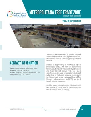 WWW.PROEXPORT.COM.CO FREE TRADE ZONES DIRECTORY 23 
METROPOLITANA FREE TRADE ZONE 
MUNICIPALITY OF COTA, CUNDINAMARCA 
CONTACT INFORMATION 
Name: Jorge Eduardo Salamanca Gallo 
Position: General Manager 
E-mail: jsalamanca@zfmetropolitana.com 
Telephone: +57 1 622 6250 
The Free Trade Zone closest to Bogota, designed 
and developed for high value logistics operations. 
Excellent location for technology companies and 
services. 
Because of its proximity to Bogota (just 2.5 km 
from Bogota and 4.5 km from the Transmilenio 
terminus station), and the availability of medium 
and large covered spaces with the latest 
specifications, it is ideal for operations that need 
to be close to the largest consumer center, close 
to the country’s largest roadways (Ruta del Sol, 
highway to Buenaventura and BTS), and to El 
Dorado International Airport. 
Ideal for logistics operations. No tolls to enter or 
exit Bogota, no restrictions on mobility that are 
typical of other areas of the city. 
WWW.ZFMETROPOLITANA.COM 
Cota, Cundinamarca. 
 