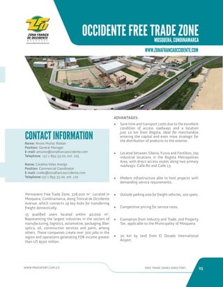 WWW.PROEXPORT.COM.CO FREE TRADE ZONES DIRECTORY 25 
OCCIDENTE FREE TRADE ZONE 
MOSQUERA, CUNDINAMARCA 
WWW.ZONAFRANCAOCCIDENTE.COM 
Name: Alvaro Muñoz Roldan 
Position: General Manager 
E-mail: amunoz@zonafrancaoccidente.com 
Telephone: +57 1 893 33 00, ext. 105 
Name: Catalina Velez Arango 
Position: Commercial Coordinator 
E-mail: cvelez@zonafrancaoccidente.com 
Telephone:+57 1 893 33 00, ext. 120 
CONTACT INFORMATION 
Permanent Free Trade Zone; 328,000 m2. Located in 
Mosquera, Cundinamarca, along Troncal de Occidente 
Avenue, which connects 19 key hubs for transferring 
freight domestically. 
15 qualified users located within 40,000 m2. 
Representing the largest industries in the sectors of 
manufacturing, logistics, automotive, packaging, fiber 
optics, oil, construction services and paint, among 
others. These companies create over 300 jobs in the 
region and operations generating FOB income greater 
than US $500 million. 
ADVANTAGES: 
• Save time and transport costs due to the excellent 
condition of access roadways and a location 
just 10 km from Bogota, ideal for merchandise 
entering the capital and even more strategic for 
the distribution of products to the exterior. 
• Located between Siberia, Funza and Fontibon, top 
industrial locations in the Bogota Metropolitan 
Area, with direct access routes along two primary 
roadways: Calle 80 and Calle 13. 
• Modern infrastructure able to host projects with 
demanding service requirements. 
• Outside parking area for freight vehicles, 100 spots. 
• Competitive pricing for service rates. 
• Exemption from Industry and Trade, and Property 
Tax, applicable to the Municipality of Mosquera. 
• 20 km by land from El Dorado International 
Airport. 
 