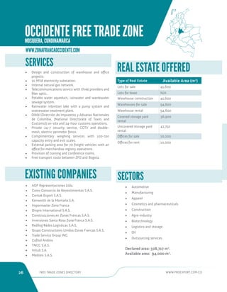 26 FREE TRADE ZONES DIRECTORY WWW.PROEXPORT.COM.CO 
WWW.ZONAFRANCAOCCIDENTE.COM 
• AGP Representaciones Ltda. 
• Corev Consorcio de Revestimientos S.A.S. 
• Centak Export S.A.S. 
• Kenworth de la Montaña S.A. 
• Impormaster Zona Franca 
• Dinpro International S.A.S. 
• Construcciones en Zonas Francas S.A.S. 
• Inversiones Santa Rosa Zona Franca S.A.S. 
• Redilog Redes Logisticas S.A.S. 
• Grupo Constructores Unidos Zonas Francas S.A.S. 
• Trade Service Group INC. 
• Cofitel Andino 
• TNCC S.A.S. 
• Imtub S.A. 
• Medirex S.A.S. 
EXISTING COMPANIES 
SERVICES 
• Design and construction of warehouse and office 
projects. 
• 10 MVA electricity substation. 
• Internal natural gas network. 
• Telecommunications service with three providers and 
fiber optic. 
• Potable water aqueduct, rainwater and wastewater 
sewage system. 
• Rainwater retention lake with a pump system and 
wastewater treatment plant. 
• DIAN (Dirección de Impuestos y Aduanas Nacionales 
de Colombia, [National Directorate of Taxes and 
Customs]) on-site and 24-hour customs operations. 
• Private 24-7 security service, CCTV and double-mesh, 
electric perimeter fence. 
• Complimentary weighing services with 100-ton 
capacity entry and exit scales. 
• External parking area for 70 freight vehicles with an 
office for merchandise registry operations. 
• Provision of training and conference rooms. 
• Free transport route between ZFO and Bogota. 
SECTORS 
• Automotive 
• Manufacturing 
• Apparel 
• Cosmetics and pharmaceuticals 
• Construction 
• Agro-industry 
• Biotechnology 
• Logistics and storage 
• Oil 
• Outsourcing services 
Declared area: 328,717 m2. 
Available area: 94,000 m2. 
REAL ESTATE OFFERED 
Type of Real Estate Available Area (m2) 
Lots for sale 41,600 
Lots for lease N/A 
Warehouse construction 41,600 
Warehouses for sale 54,600 
Warehouse rental 54,600 
Covered storage yard 
rental 
36,900 
Uncovered storage yard 
rental 
42,750 
Offices for sale 10,000 
Offices for rent 10,000 
OCCIDENTE FREE TRADE ZONE 
MOSQUERA, CUNDINAMARCA 
 