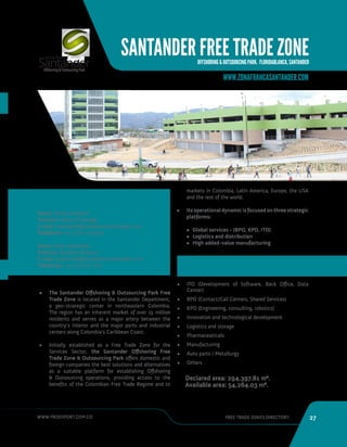 WWW.PROEXPORT.COM.CO FREE TRADE ZONES DIRECTORY 27 
SANTANDER FREE TRADE ZONE 
OFFSHORING  OUTSOURCING PARK. FLORIDABLANCA, SANTANDER 
CONTACT INFORMATION 
WWW.ZONAFRANCASANTANDER.COM 
Name: Nivea Santarelli 
Position: General Manager 
E-mail: nsantarelli@zonafrancasantander.com 
Telephone: +57 318 712 9432 
Name: Dalia Sepulveda 
Position: Business Director 
E-mail: dsepulveda@zonafrancasantander.com 
Telephone: +57 318 716 7771 
• The Santander Offshoring  Outsourcing Park Free 
Trade Zone is located in the Santander Department, 
a geo-strategic center in northeastern Colombia. 
The region has an inherent market of over 15 million 
residents and serves as a major artery between the 
country’s interior and the major ports and industrial 
centers along Colombia’s Caribbean Coast. 
• Initially established as a Free Trade Zone for the 
Services Sector, the Santander Offshoring Free 
Trade Zone  Outsourcing Park offers domestic and 
foreign companies the best solutions and alternatives 
as a suitable platform for establishing Offshoring 
 Outsourcing operations, providing access to the 
benefits of the Colombian Free Trade Regime and to 
Floridablanca, Santander. 
markets in Colombia, Latin America, Europe, the USA 
and the rest of the world. 
• Its operational dynamic is focused on three strategic 
platforms: 
• Global services - (BPO, KPO, ITO) 
• Logistics and distribution 
• High added-value manufacturing 
• ITO (Development of Software, Back Office, Data 
Center) 
• BPO (Contact/Call Centers, Shared Services) 
• KPO (Engineering, consulting, robotics) 
• Innovation and technological development 
• Logistics and storage 
• Pharmaceuticals 
• Manufacturing 
• Auto parts / Metallurgy 
• Others 
Declared area: 294,397.81 m2. 
Available area: 54,264.03 m2. 
SECTORS 
 